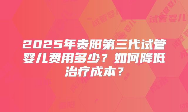2025年贵阳第三代试管婴儿费用多少？如何降低治疗成本？