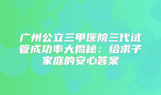 广州公立三甲医院三代试管成功率大揭秘：给求子家庭的安心答案