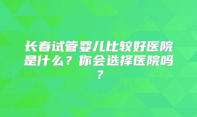 长春试管婴儿比较好医院是什么？你会选择医院吗？