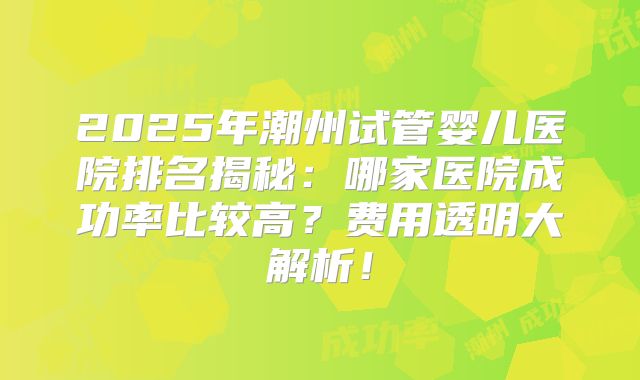 2025年潮州试管婴儿医院排名揭秘：哪家医院成功率比较高？费用透明大解析！