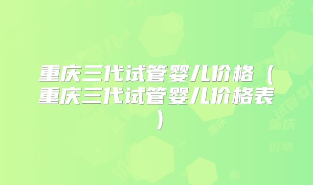 重庆三代试管婴儿价格（重庆三代试管婴儿价格表）