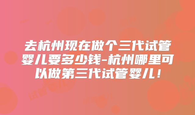 去杭州现在做个三代试管婴儿要多少钱-杭州哪里可以做第三代试管婴儿!