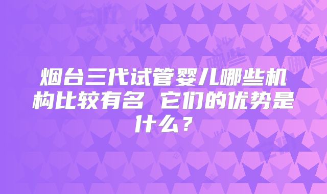 烟台三代试管婴儿哪些机构比较有名 它们的优势是什么？