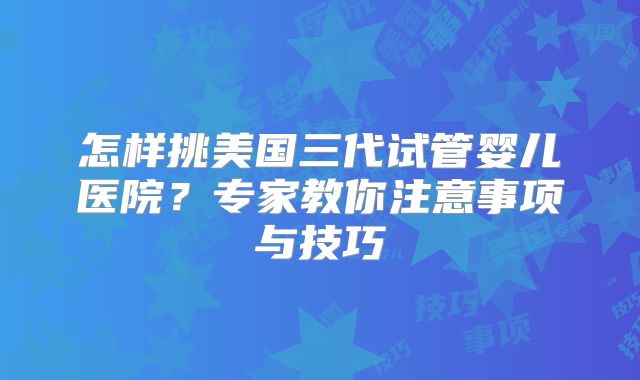 怎样挑美国三代试管婴儿医院?专家教你注意事项与技巧