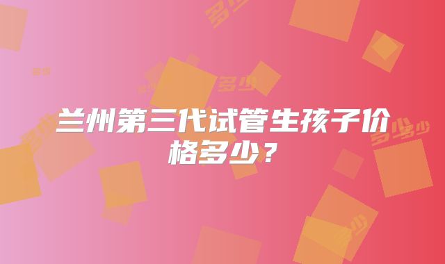 兰州第三代试管生孩子价格多少？