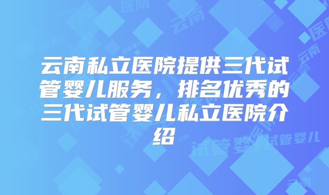 云南私立医院提供三代试管婴儿服务,排名优秀的三代试管婴儿私立医院介绍