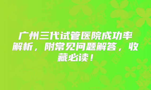 广州三代试管医院成功率解析，附常见问题解答，收藏必读！