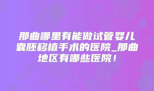 那曲哪里有能做试管婴儿囊胚移植手术的医院_那曲地区有哪些医院!