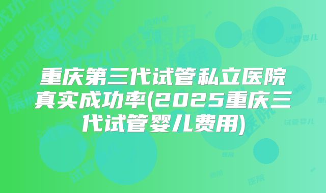 重庆第三代试管私立医院真实成功率(2025重庆三代试管婴儿费用)