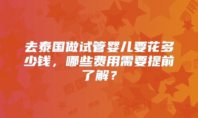 去泰国做试管婴儿要花多少钱，哪些费用需要提前了解？