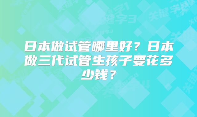 日本做试管哪里好？日本做三代试管生孩子要花多少钱？