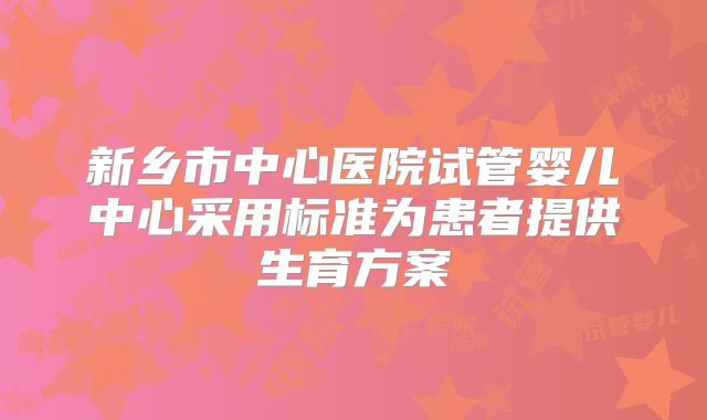 新乡市中心医院试管婴儿中心采用标准为患者提供生育方案