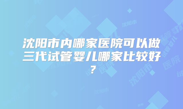 沈阳市内哪家医院可以做三代试管婴儿哪家比较好？