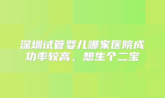 深圳试管婴儿哪家医院成功率较高，想生个二宝