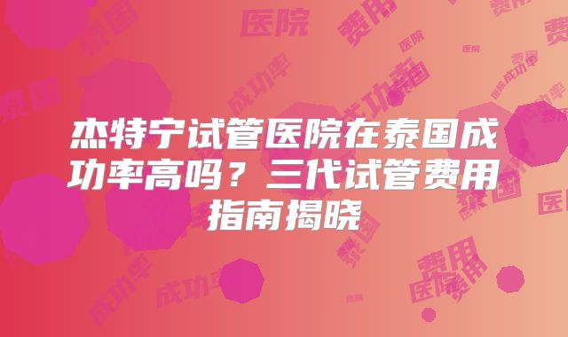 杰特宁试管医院在泰国成功率高吗？三代试管费用指南揭晓