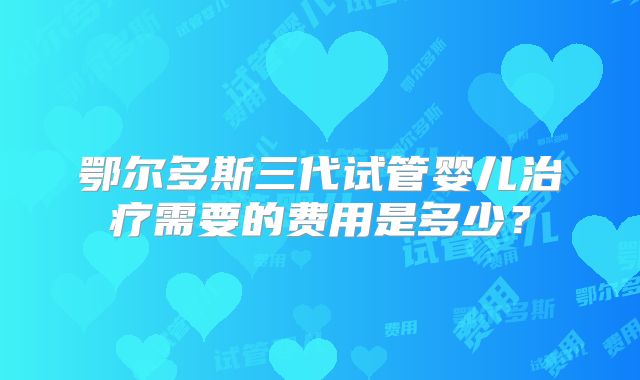 鄂尔多斯三代试管婴儿治疗需要的费用是多少?