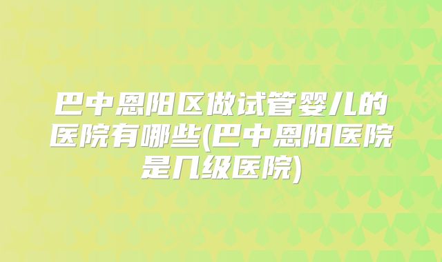 巴中恩阳区做试管婴儿的医院有哪些(巴中恩阳医院是几级医院)