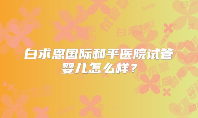 白求恩国际和平医院试管婴儿怎么样?
