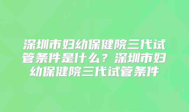 深圳市妇幼保健院三代试管条件是什么？深圳市妇幼保健院三代试管条件