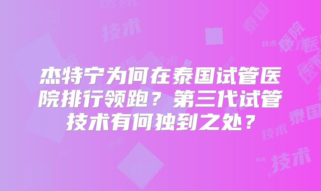 杰特宁为何在泰国试管医院排行领跑？第三代试管技术有何独到之处？