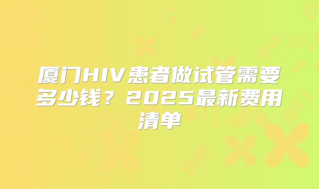 厦门HIV患者做试管需要多少钱？2025最新费用清单