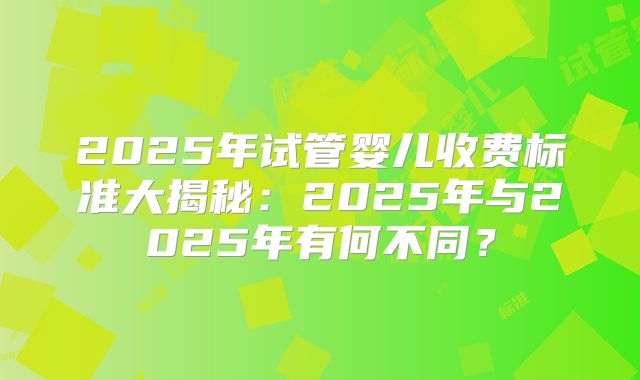2025年试管婴儿收费标准大揭秘：2025年与2025年有何不同？