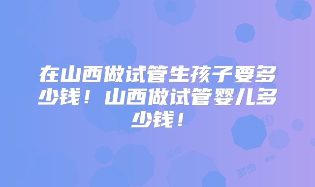 在山西做试管生孩子要多少钱!山西做试管婴儿多少钱!