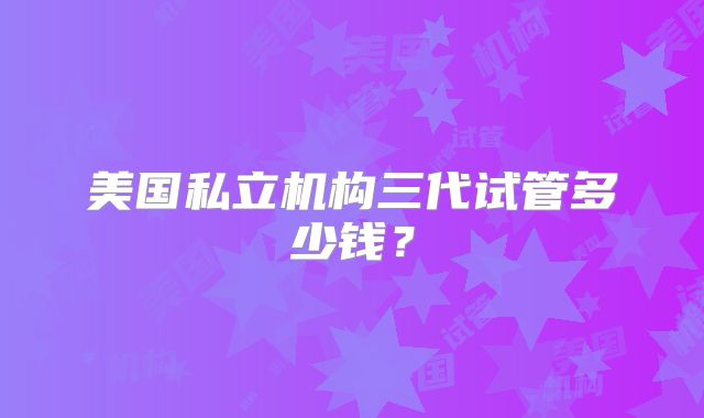 美国私立机构三代试管多少钱？