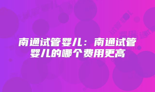 南通试管婴儿：南通试管婴儿的哪个费用更高