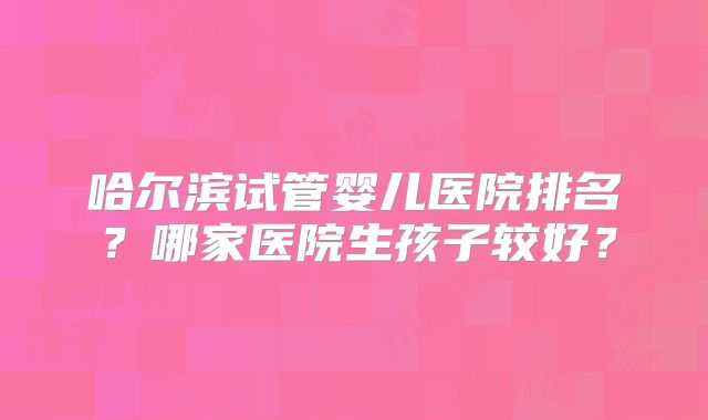 哈尔滨试管婴儿医院排名？哪家医院生孩子较好？