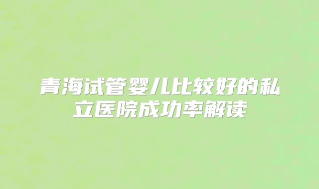 青海试管婴儿比较好的私立医院成功率解读