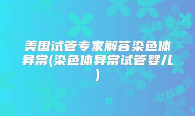 美国试管专家解答染色体异常(染色体异常试管婴儿)