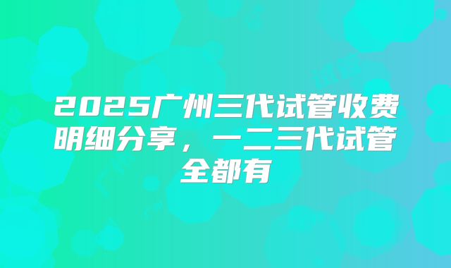 2025广州三代试管收费明细分享,一二三代试管全都有
