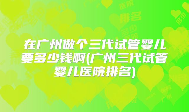 在广州做个三代试管婴儿要多少钱啊(广州三代试管婴儿医院排名)