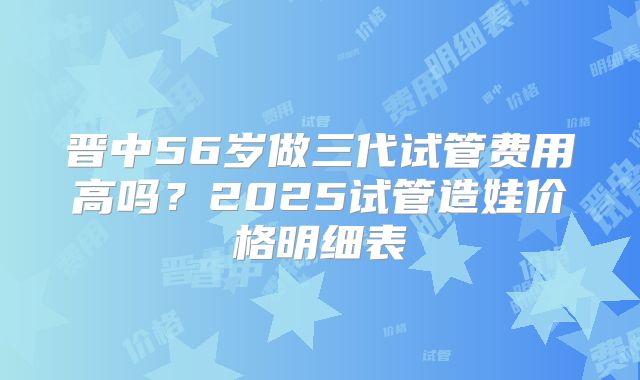 晋中56岁做三代试管费用高吗？2025试管造娃价格明细表
