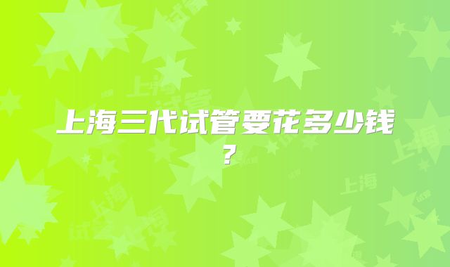 上海三代试管要花多少钱？