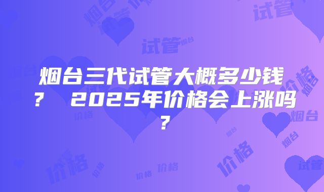 烟台三代试管大概多少钱？ 2025年价格会上涨吗？
