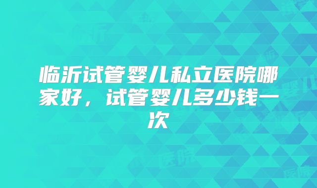 临沂试管婴儿私立医院哪家好,试管婴儿多少钱一次