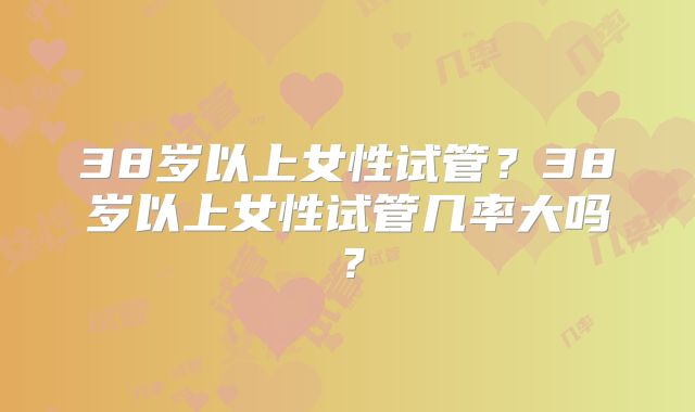 38岁以上女性试管?38岁以上女性试管几率大吗?