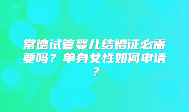 常德试管婴儿结婚证必需要吗？单身女性如何申请？
