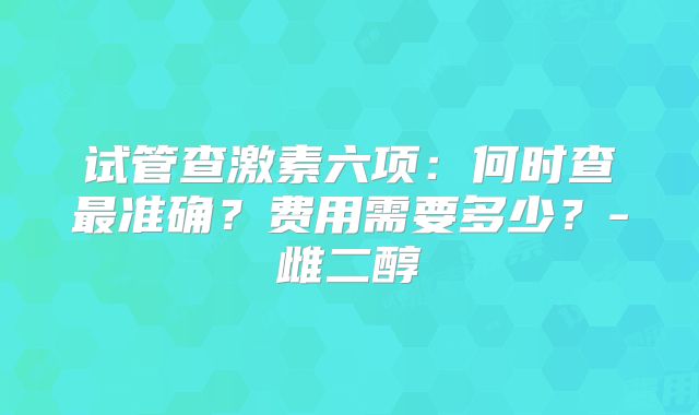 试管查激素六项:何时查最准确?费用需要多少?-雌二醇