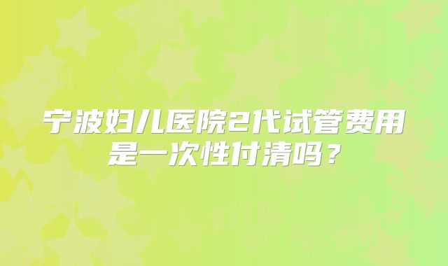 宁波妇儿医院2代试管费用是一次性付清吗?