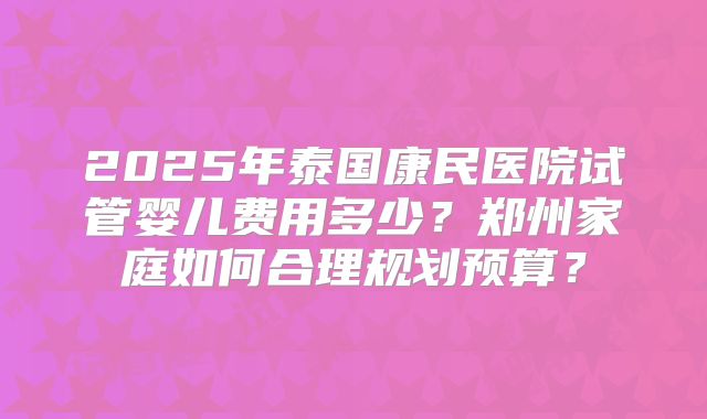 2025年泰国康民医院试管婴儿费用多少？郑州家庭如何合理规划预算？