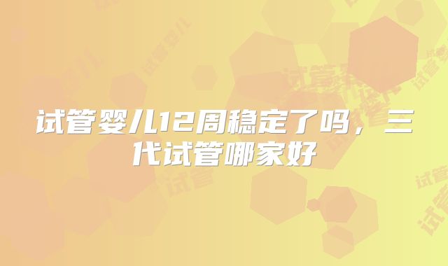 试管婴儿12周稳定了吗，三代试管哪家好