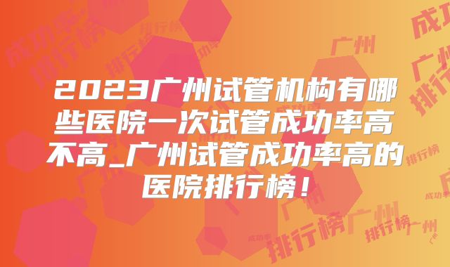 2023广州试管机构有哪些医院一次试管成功率高不高_广州试管成功率高的医院排行榜!