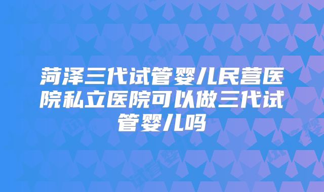 菏泽三代试管婴儿民营医院私立医院可以做三代试管婴儿吗