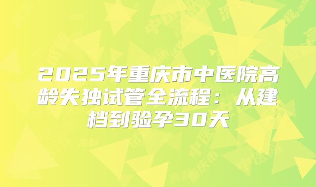 2025年重庆市中医院高龄失独试管全流程：从建档到验孕30天