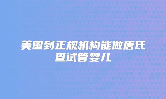 美国到正规机构能做唐氏查试管婴儿