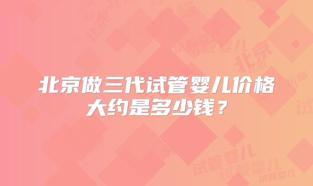 北京做三代试管婴儿价格大约是多少钱？