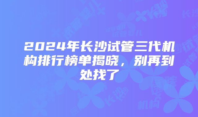 2024年长沙试管三代机构排行榜单揭晓，别再到处找了